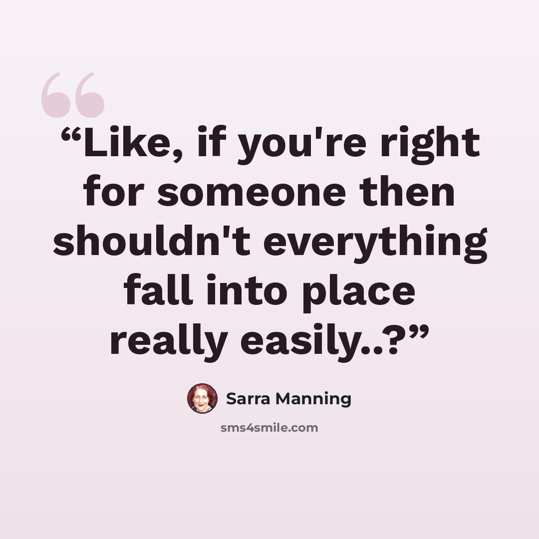 “Like, if you're right for someone then shouldn't everything fall into place really easily..?” quote by Sarra Manning