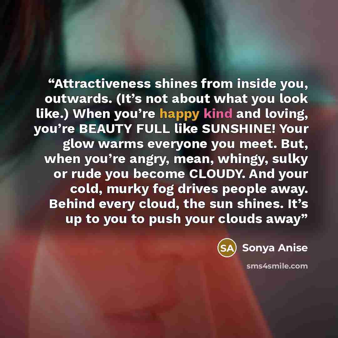 “Attractiveness shines from inside you, outwards. (It’s not about what you look like.) When you’re happy kind and loving, you’re BEAUTY FULL like SUNSHINE! Your glow warms everyone you meet. But, when you’re angry, mean, whingy, sulky or rude you become CLOUDY. And your cold, murky fog drives…” quote by Sonya Anise