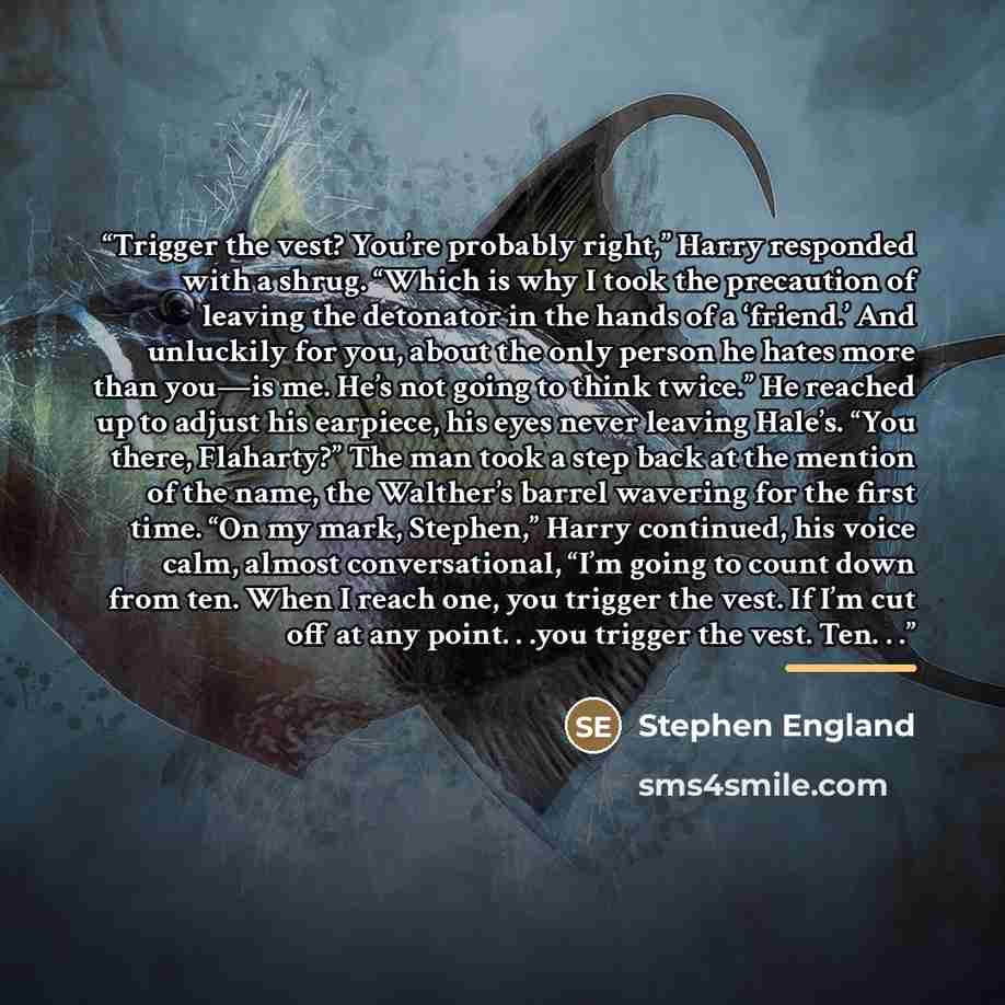 “Trigger the vest? You’re probably right,” Harry responded with a shrug. “Which is why I took the precaution of leaving the detonator in the hands of a ‘friend.’ And unluckily for you, about the only person he hates more than you—is me. He’s not going to think twice.” He reached up to adjust his…” quote by Stephen England