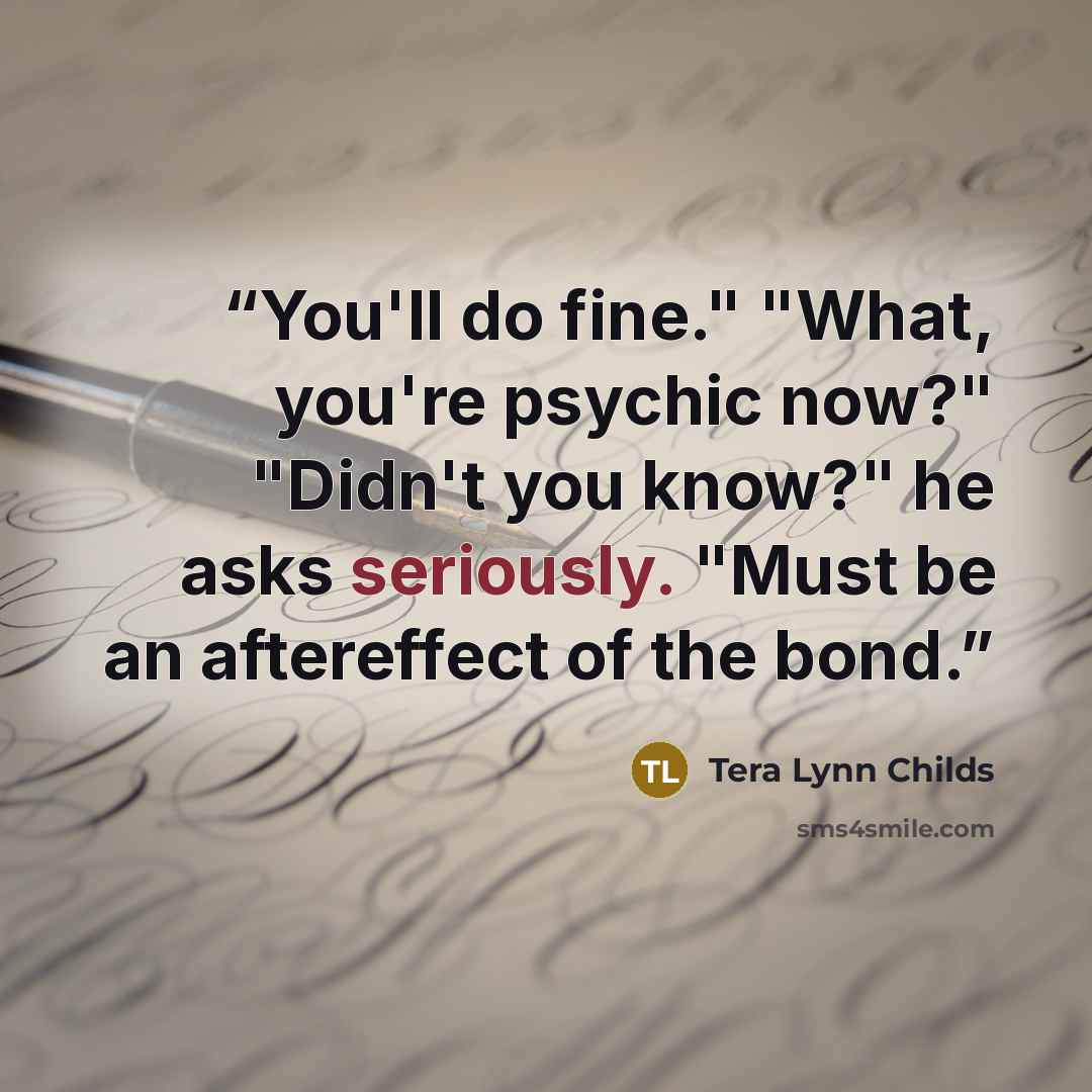 “You'll do fine." "What, you're psychic now?" "Didn't you know?" he asks seriously. "Must be an aftereffect of the bond.” quote by Tera Lynn Childs