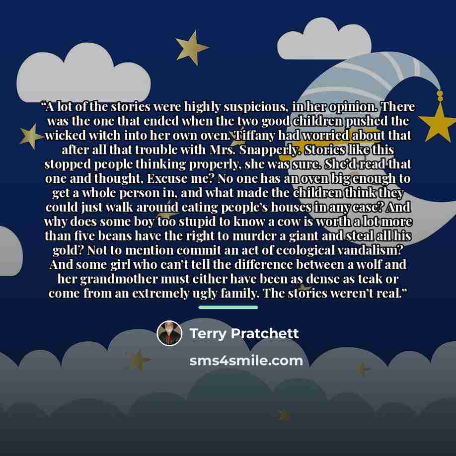 “A lot of the stories were highly suspicious, in her opinion. There was the one that ended when the two good children pushed the wicked witch into her own oven. Tiffany had worried about that after all that trouble with Mrs. Snapperly. Stories like this stopped people thinking properly, she was…” quote by Terry Pratchett