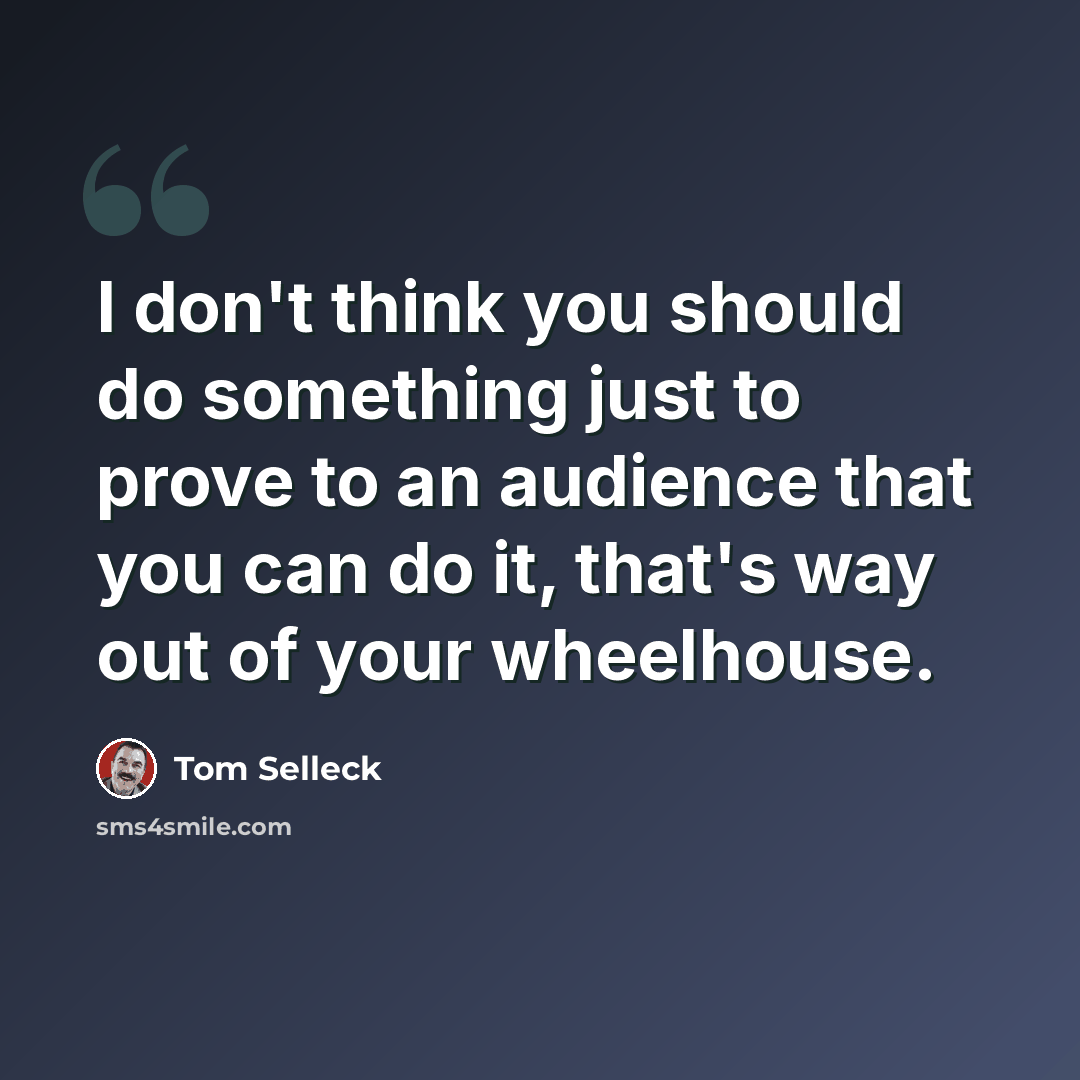 “I don't think you should do something just to prove to an audience that you can do it, that's way out of your wheelhouse.” quote by Tom Selleck