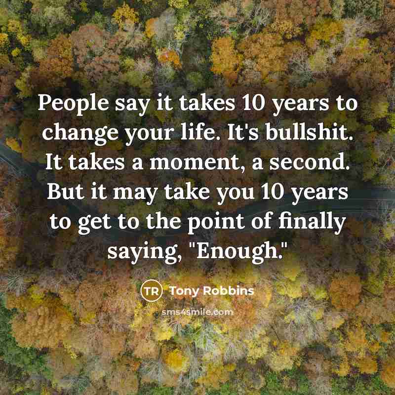 “People say it takes 10 years to change your life. It's bullshit. It takes a moment, a second. But it may take you 10 years to get to the point of finally saying, "Enough."” quote by Tony Robbins