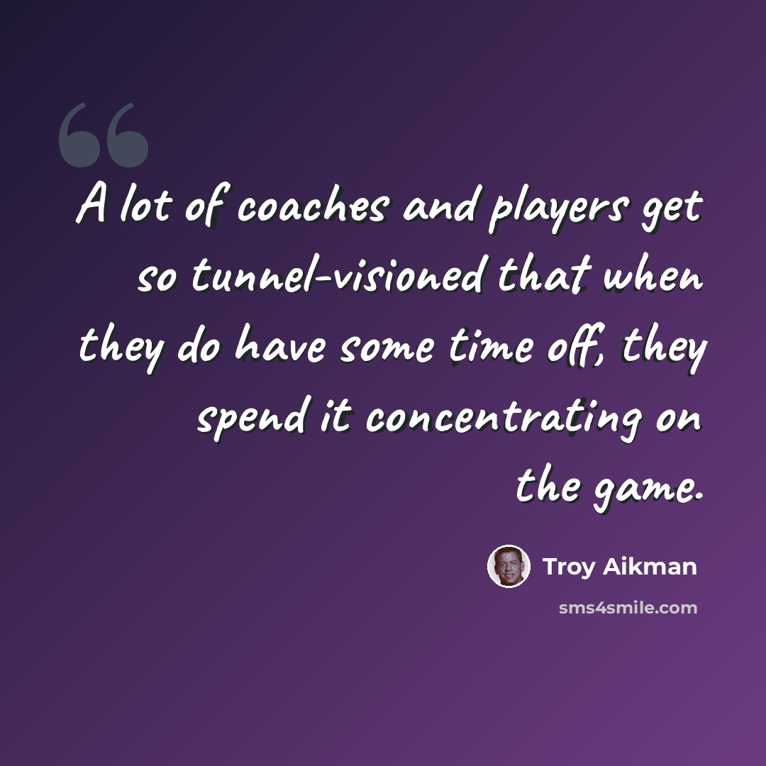 “A lot of coaches and players get so tunnel-visioned that when they do have some time off, they spend it concentrating on the game.” quote by Troy Aikman