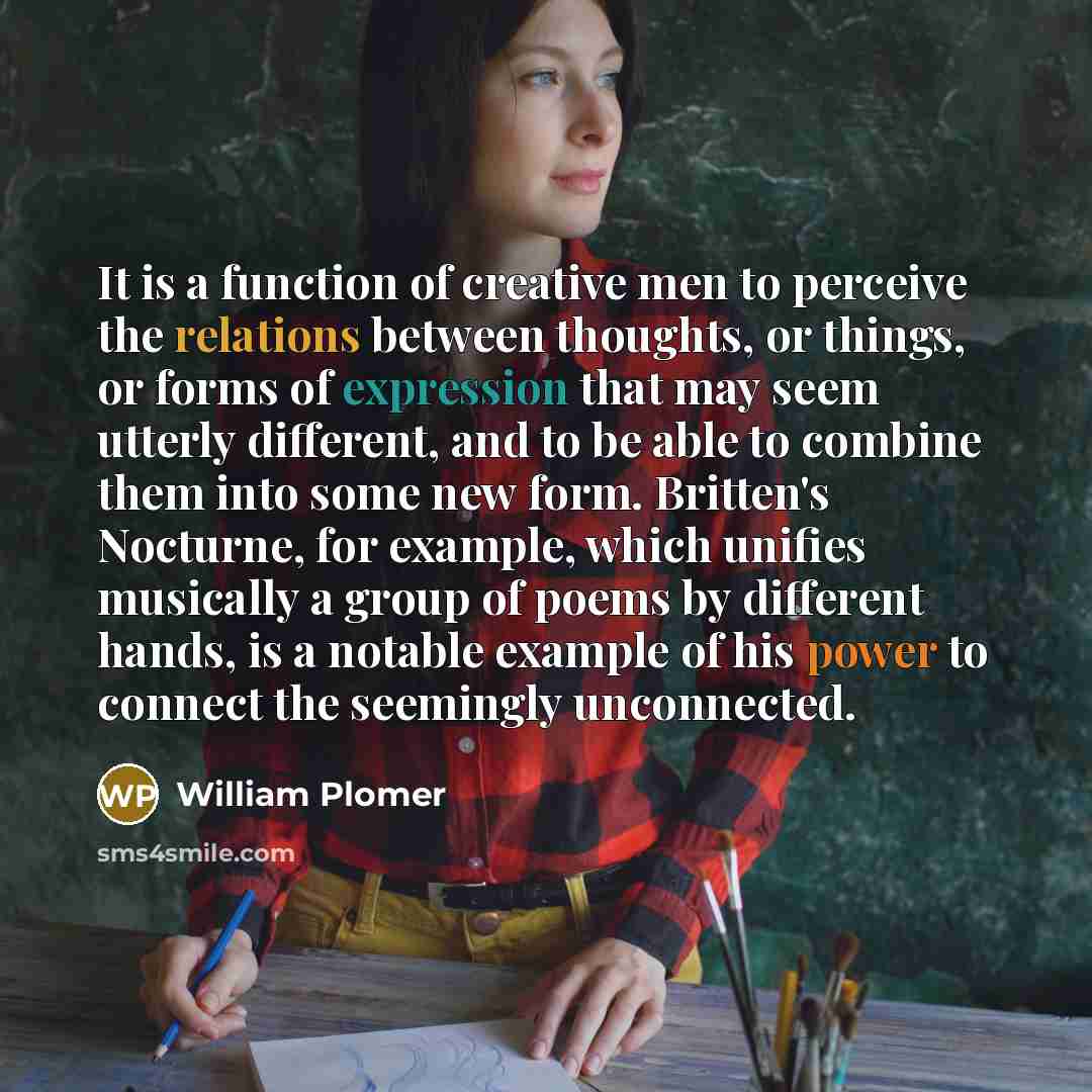“It is a function of creative men to perceive the relations between thoughts, or things, or forms of expression that may seem utterly different, and to be able to combine them into some new form. Britten's Nocturne, for example, which unifies musically a group of poems by different hands, is a…” quote by William Plomer