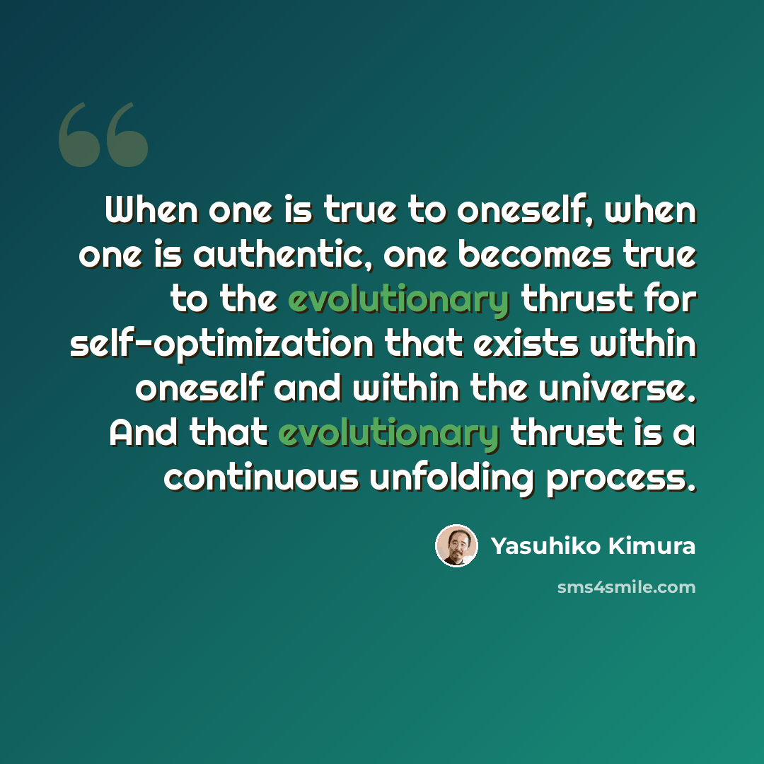 “When one is true to oneself, when one is authentic, one becomes true to the evolutionary thrust for self-optimization that exists within oneself and within the universe. And that evolutionary thrust is a continuous unfolding process.” quote by Yasuhiko Kimura
