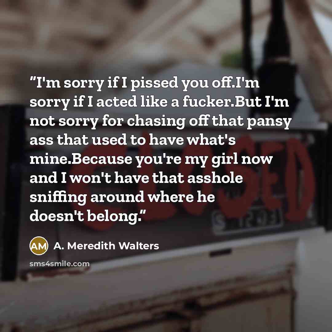 “I'm sorry if I pissed you off.I'm sorry if I acted like a fucker.But I'm not sorry for chasing off that pansy ass that used to have what's mine.Because you're my girl now and I won't have that asshole sniffing around where he doesn't belong.” quote by A. Meredith Walters
