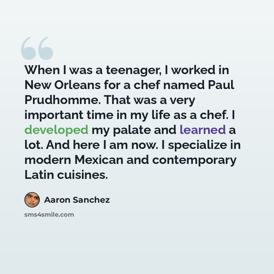 “When I was a teenager, I worked in New Orleans for a chef named Paul Prudhomme. That was a very important time in my life as a chef. I developed my palate and learned a lot. And here I am now. I specialize in modern Mexican and contemporary Latin cuisines.” quote by Aaron Sanchez