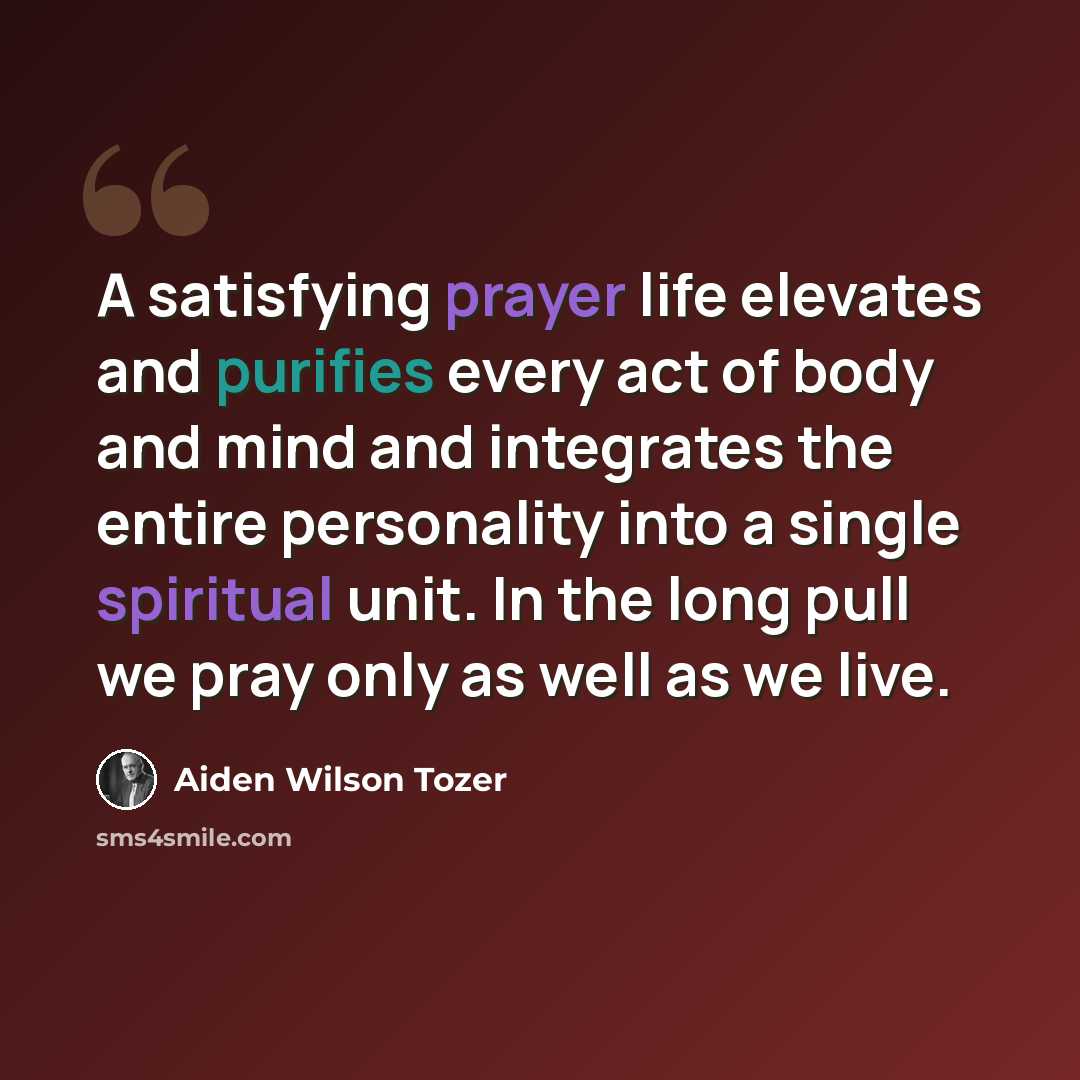 “A satisfying prayer life elevates and purifies every act of body and mind and integrates the entire personality into a single spiritual unit. In the long pull we pray only as well as we live.” quote by Aiden Wilson Tozer