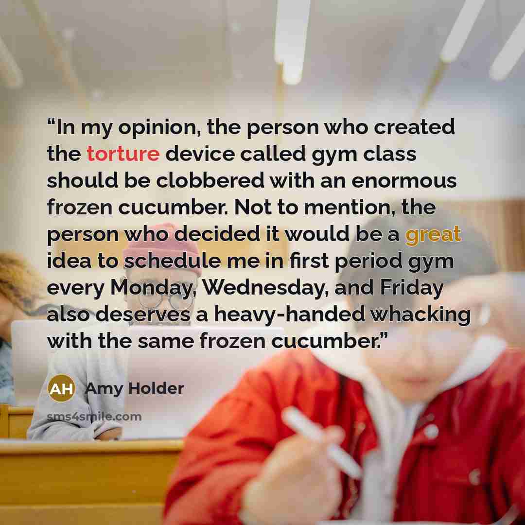 “In my opinion, the person who created the torture device called gym class should be clobbered with an enormous frozen cucumber. Not to mention, the person who decided it would be a great idea to schedule me in first period gym every Monday, Wednesday, and Friday also deserves a heavy-handed…” quote by Amy Holder