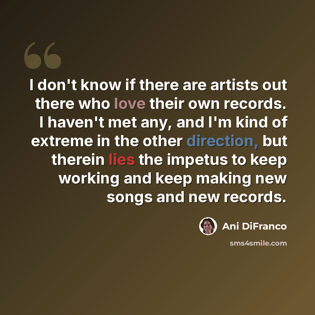 “I don't know if there are artists out there who love their own records. I haven't met any, and I'm kind of extreme in the other direction, but therein lies the impetus to keep working and keep making new songs and new records.” quote by Ani DiFranco