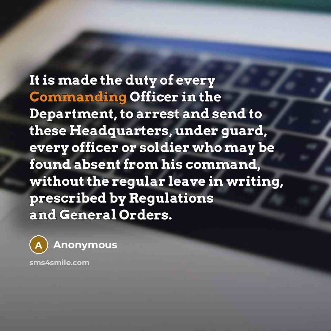 “It is made the duty of every Commanding Officer in the Department, to arrest and send to these Headquarters, under guard, every officer or soldier who may be found absent from his command, without the regular leave in writing, prescribed by Regulations and General Orders.” quote by Anonymous