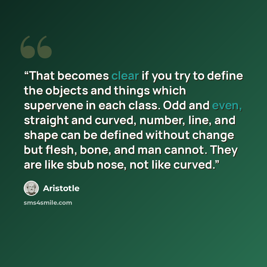 “That becomes clear if you try to define the objects and things which supervene in each class. Odd and even, straight and curved, number, line, and shape can be defined without change but flesh, bone, and man cannot. They are like sbub nose, not like curved.” quote by aristotle