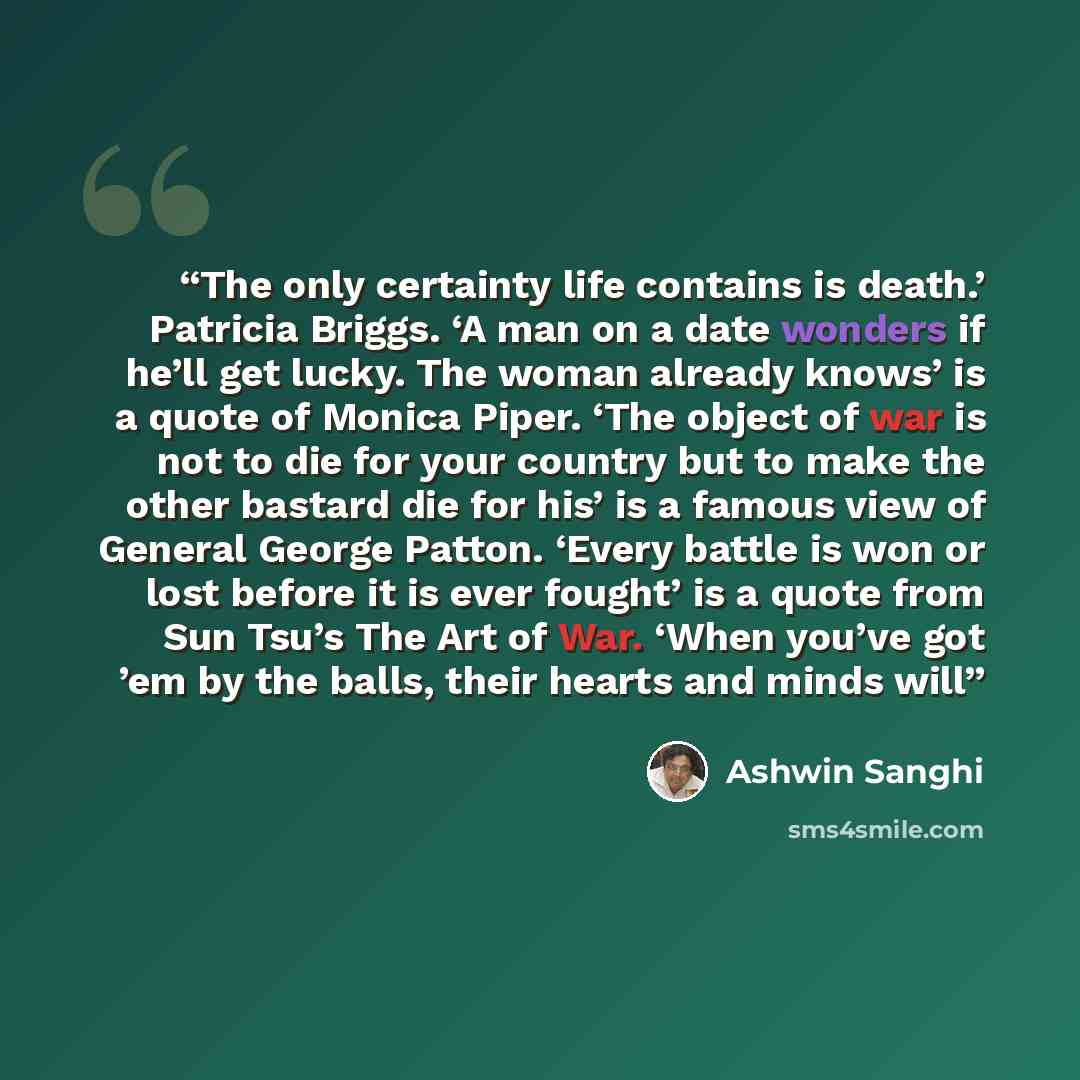 “The only certainty life contains is death.’ Patricia Briggs. ‘A man on a date wonders if he’ll get lucky. The woman already knows’ is a quote of Monica Piper. ‘The object of war is not to die for your country but to make the other bastard die for his’ is a famous view of General George Patton…” quote by Ashwin Sanghi
