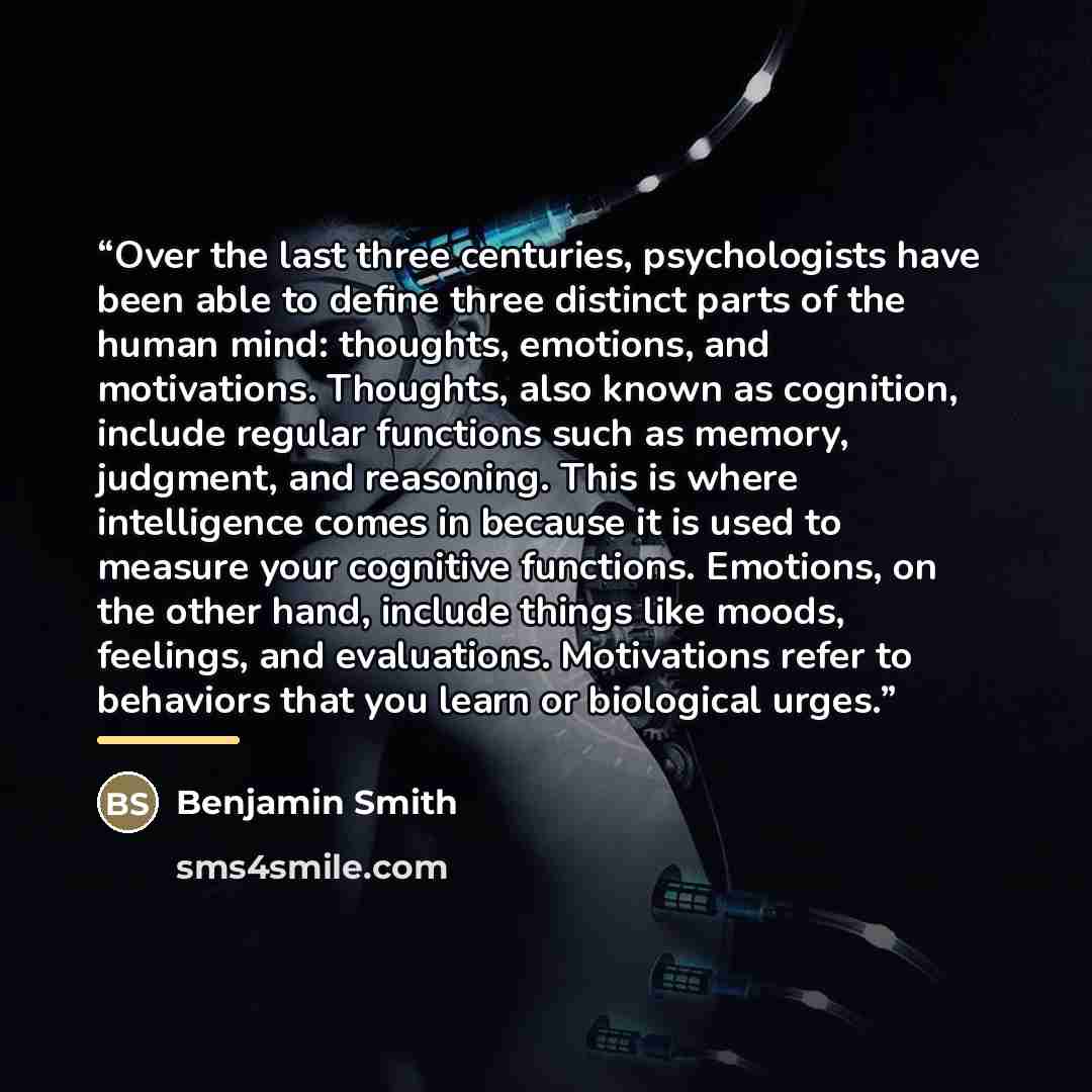 “Over the last three centuries, psychologists have been able to define three distinct parts of the human mind: thoughts, emotions, and motivations. Thoughts, also known as cognition, include regular functions such as memory, judgment, and reasoning. This is where intelligence comes in because it is…” quote by Benjamin Smith