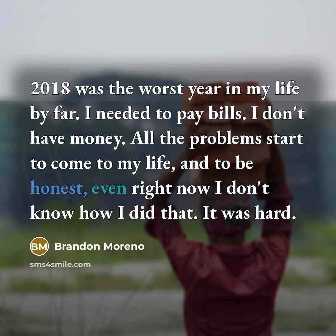 “2018 was the worst year in my life by far. I needed to pay bills. I don't have money. All the problems start to come to my life, and to be honest, even right now I don't know how I did that. It was hard.” quote by Brandon Moreno