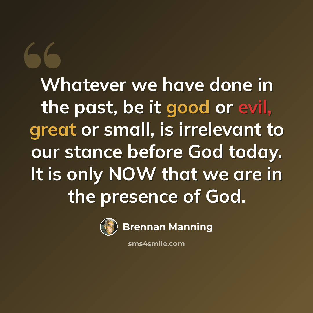 “Whatever we have done in the past, be it good or evil, great or small, is irrelevant to our stance before God today. It is only NOW that we are in the presence of God.” quote by Brennan Manning