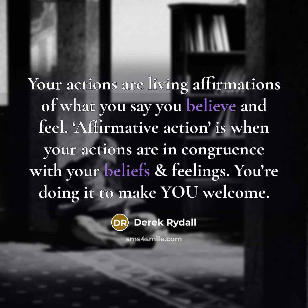 “Your actions are living affirmations of what you say you believe and feel. ‘Affirmative action’ is when your actions are in congruence with your beliefs & feelings. You’re doing it to make YOU welcome.” quote by Derek Rydall
