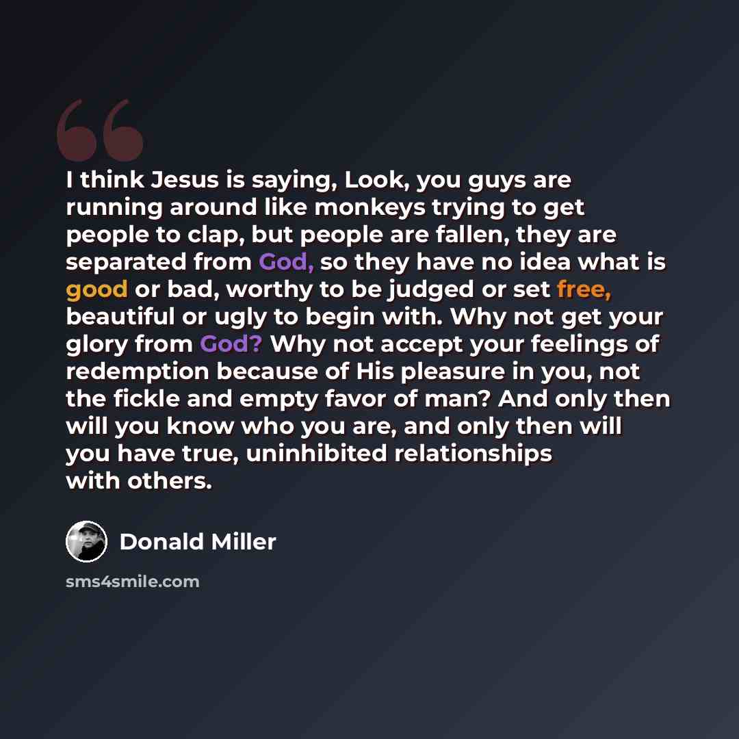 “I think Jesus is saying, Look, you guys are running around like monkeys trying to get people to clap, but people are fallen, they are separated from God, so they have no idea what is good or bad, worthy to be judged or set free, beautiful or ugly to begin with. Why not get your glory from God? Why…” quote by Donald Miller