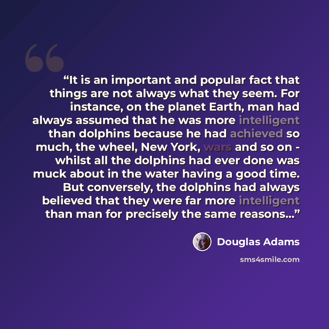 “It is an important and popular fact that things are not always what they seem. For instance, on the planet Earth, man had always assumed that he was more intelligent than dolphins because he had achieved so much, the wheel, New York, wars and so on - whilst all the dolphins had ever done was muck…” quote by Douglas Adams