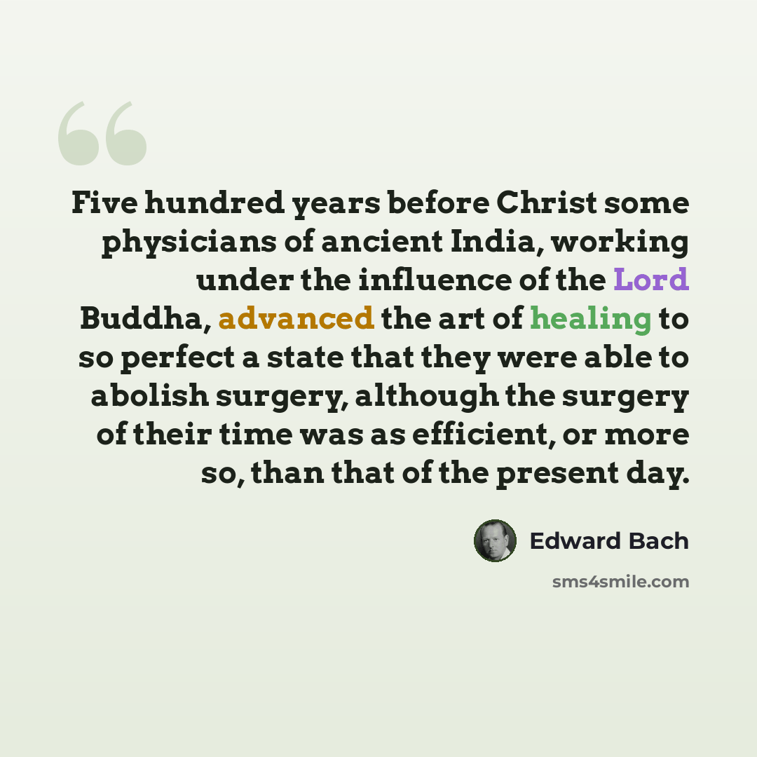 “Five hundred years before Christ some physicians of ancient India, working under the influence of the Lord Buddha, advanced the art of healing to so perfect a state that they were able to abolish surgery, although the surgery of their time was as efficient, or more so, than that of the present day.” quote by Edward Bach