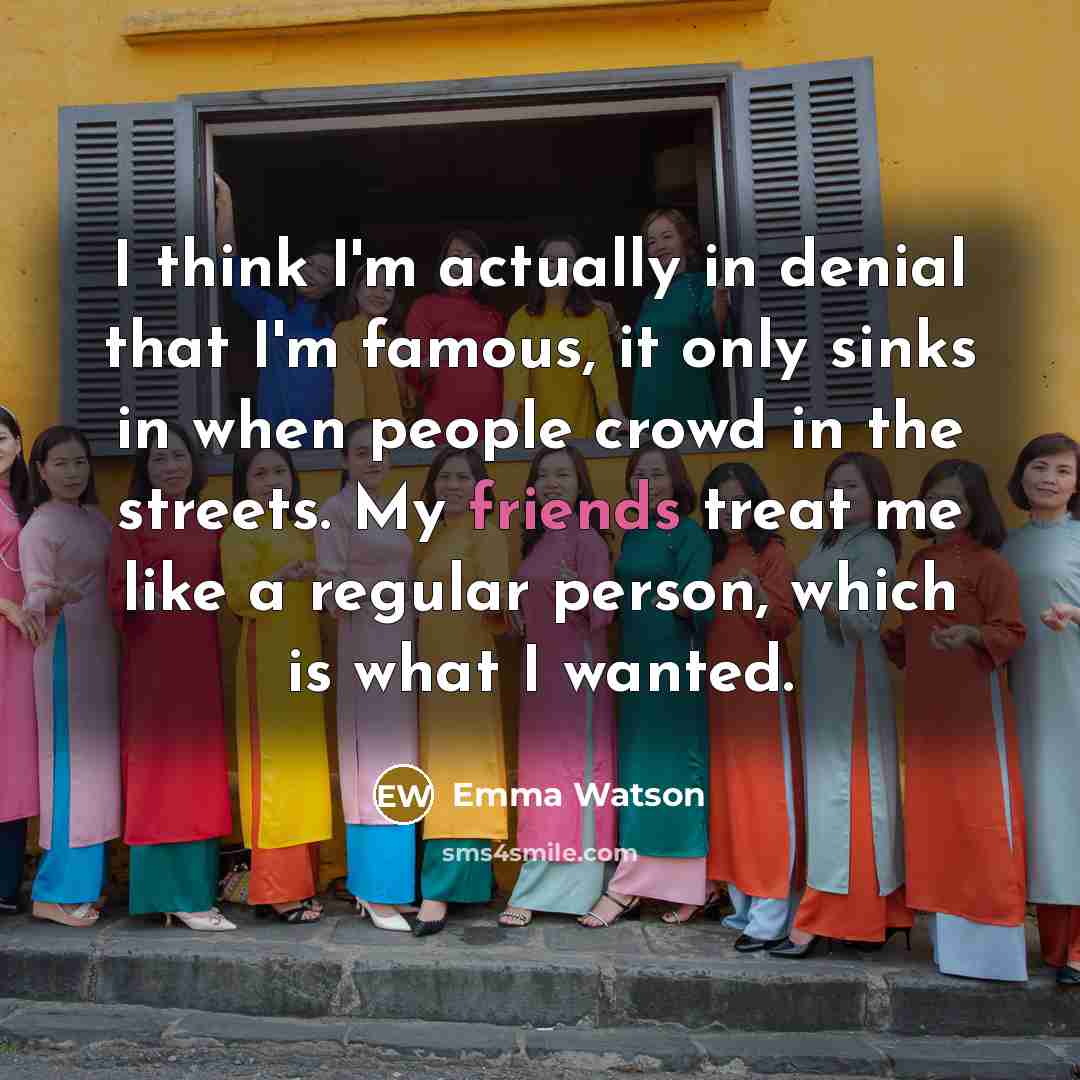 “I think I'm actually in denial that I'm famous, it only sinks in when people crowd in the streets. My friends treat me like a regular person, which is what I wanted.” quote by Emma Watson