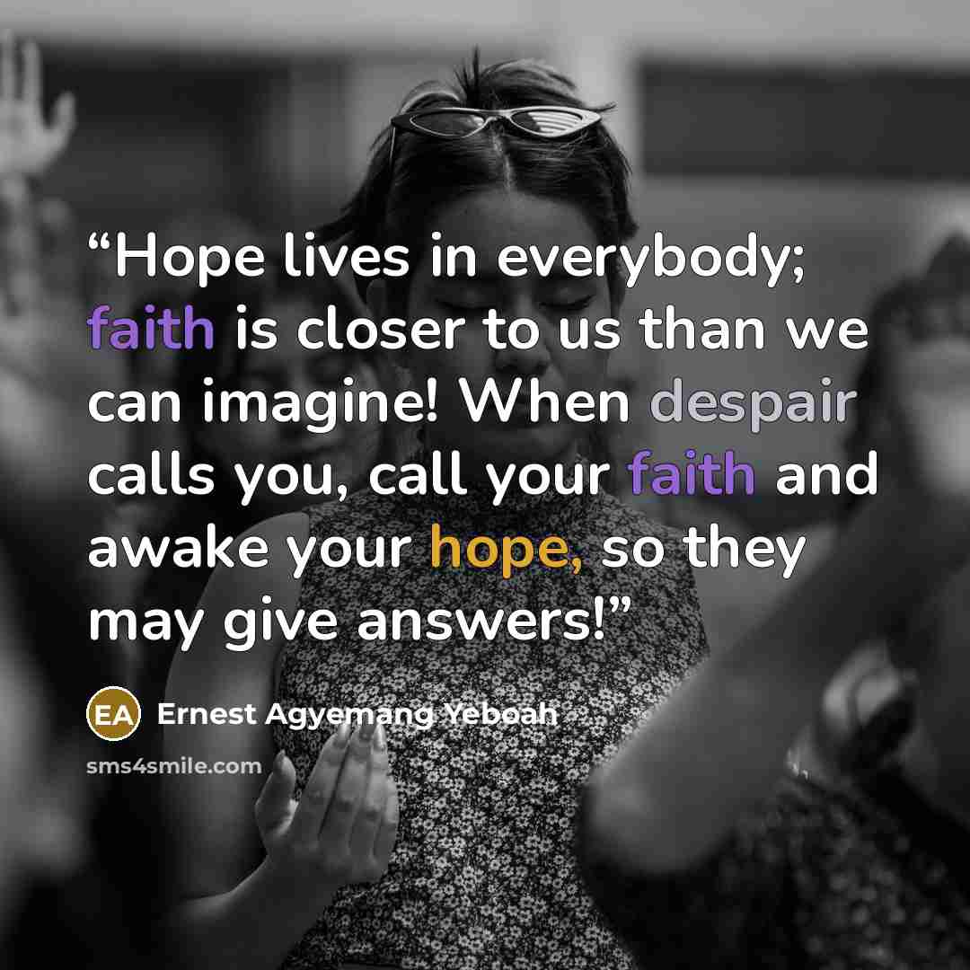 “Hope lives in everybody; faith is closer to us than we can imagine! When despair calls you, call your faith and awake your hope, so they may give answers!” quote by Ernest Agyemang Yeboah