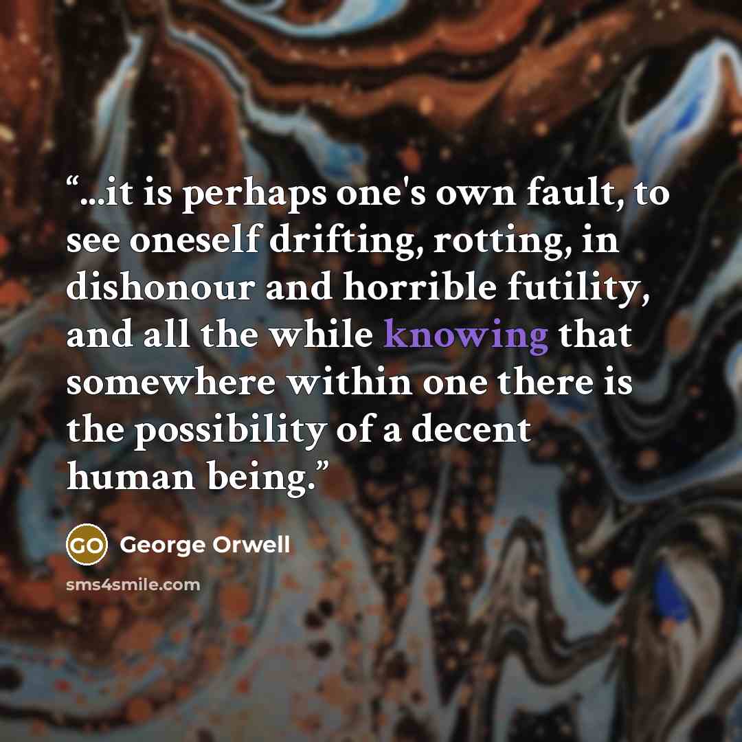 “...it is perhaps one's own fault, to see oneself drifting, rotting, in dishonour and horrible futility, and all the while knowing that somewhere within one there is the possibility of a decent human being.” quote by George Orwell