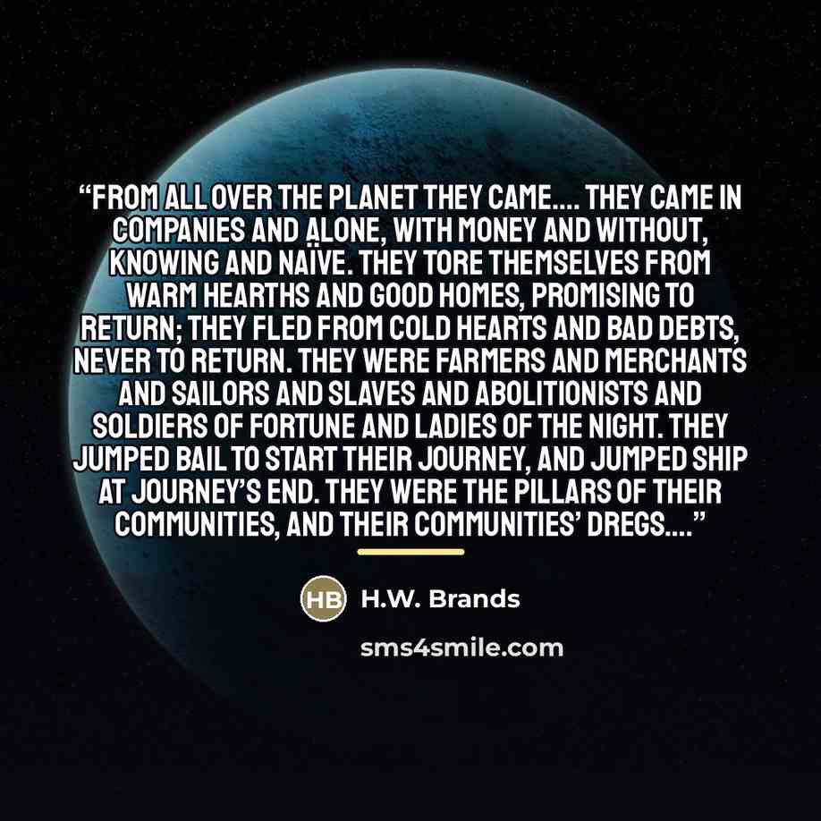 “From all over the planet they came…. They came in companies and alone, with money and without, knowing and naïve. They tore themselves from warm hearths and good homes, promising to return; they fled from cold hearts and bad debts, never to return. They were farmers and merchants and sailors and…” quote by H.W. Brands