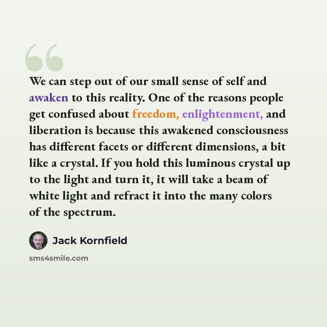 “We can step out of our small sense of self and awaken to this reality. One of the reasons people get confused about freedom, enlightenment, and liberation is because this awakened consciousness has different facets or different dimensions, a bit like a crystal. If you hold this luminous crystal up…” quote by Jack Kornfield