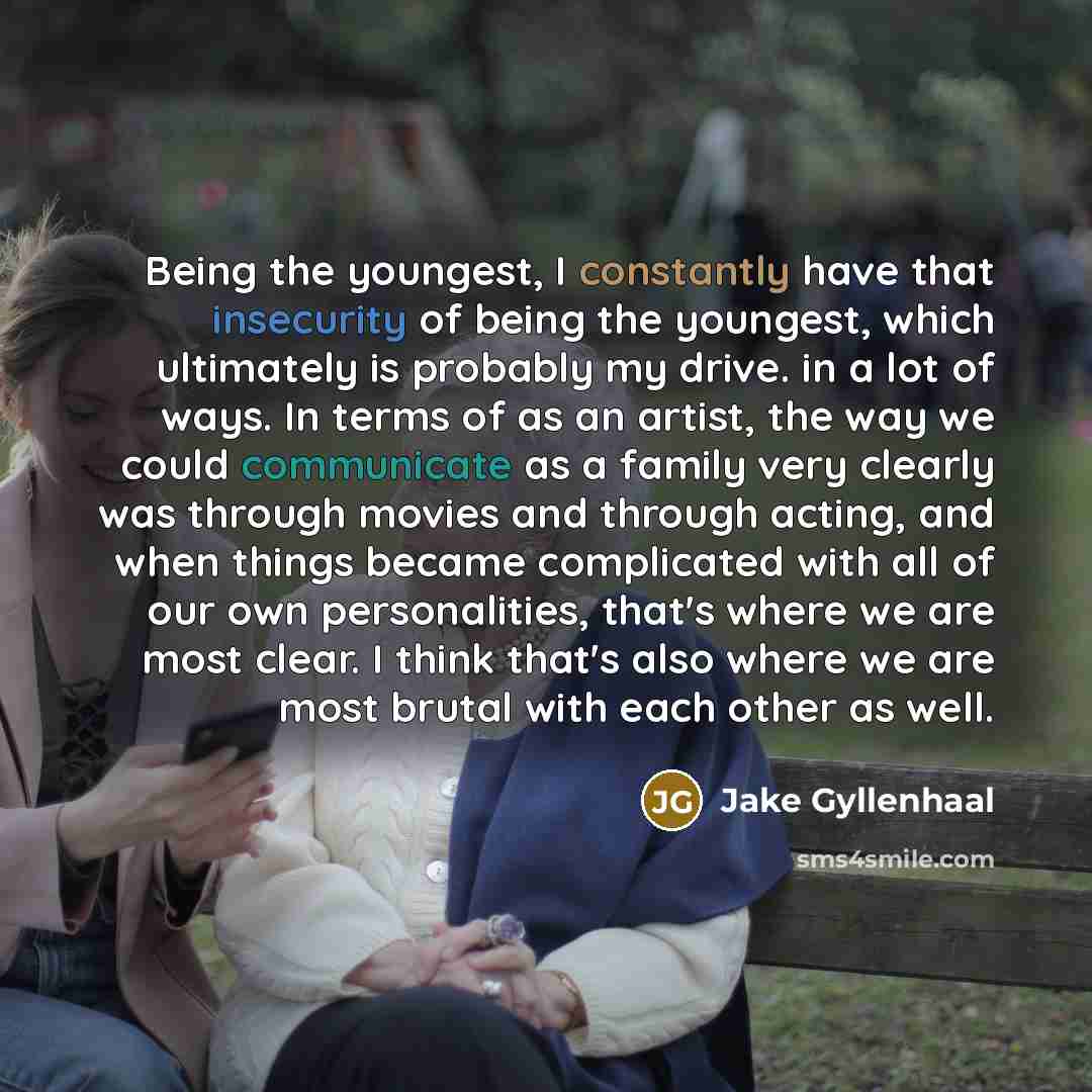 “Being the youngest, I constantly have that insecurity of being the youngest, which ultimately is probably my drive. in a lot of ways. In terms of as an artist, the way we could communicate as a family very clearly was through movies and through acting, and when things became complicated with all…” quote by Jake Gyllenhaal