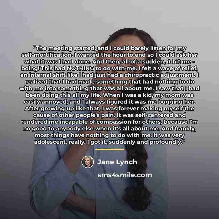 “The meeting started, and I could barely listen for my self-mortification. I wanted the hour to end so I could ask her what it was I had done. And then, all of a sudden, it hit me - boing! This had NOTHING to do with me. I felt a wave of relief, an internal shift like I had just had a chiropractic…” quote by Jane Lynch