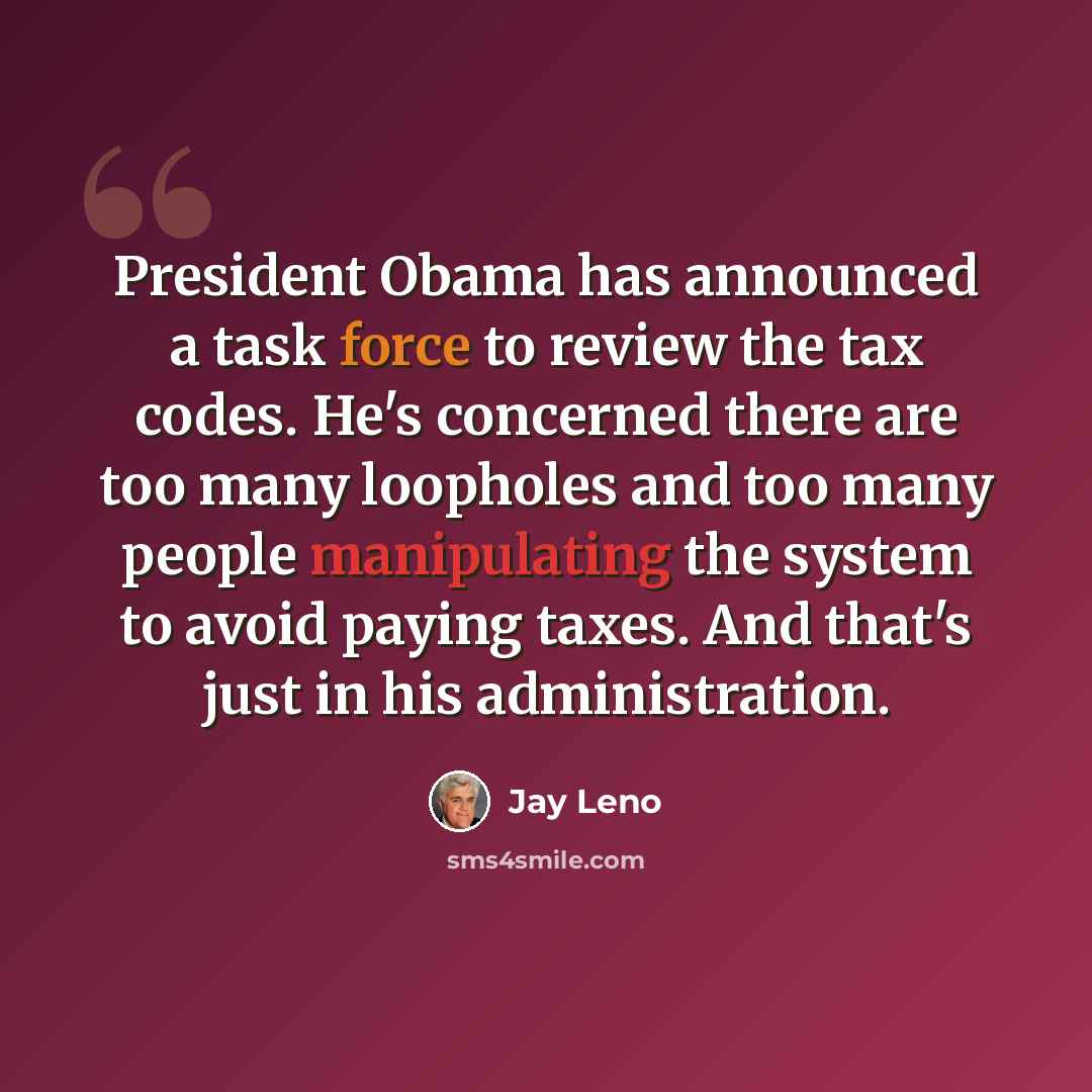 “President Obama has announced a task force to review the tax codes. He's concerned there are too many loopholes and too many people manipulating the system to avoid paying taxes. And that's just in his administration.” quote by Jay Leno
