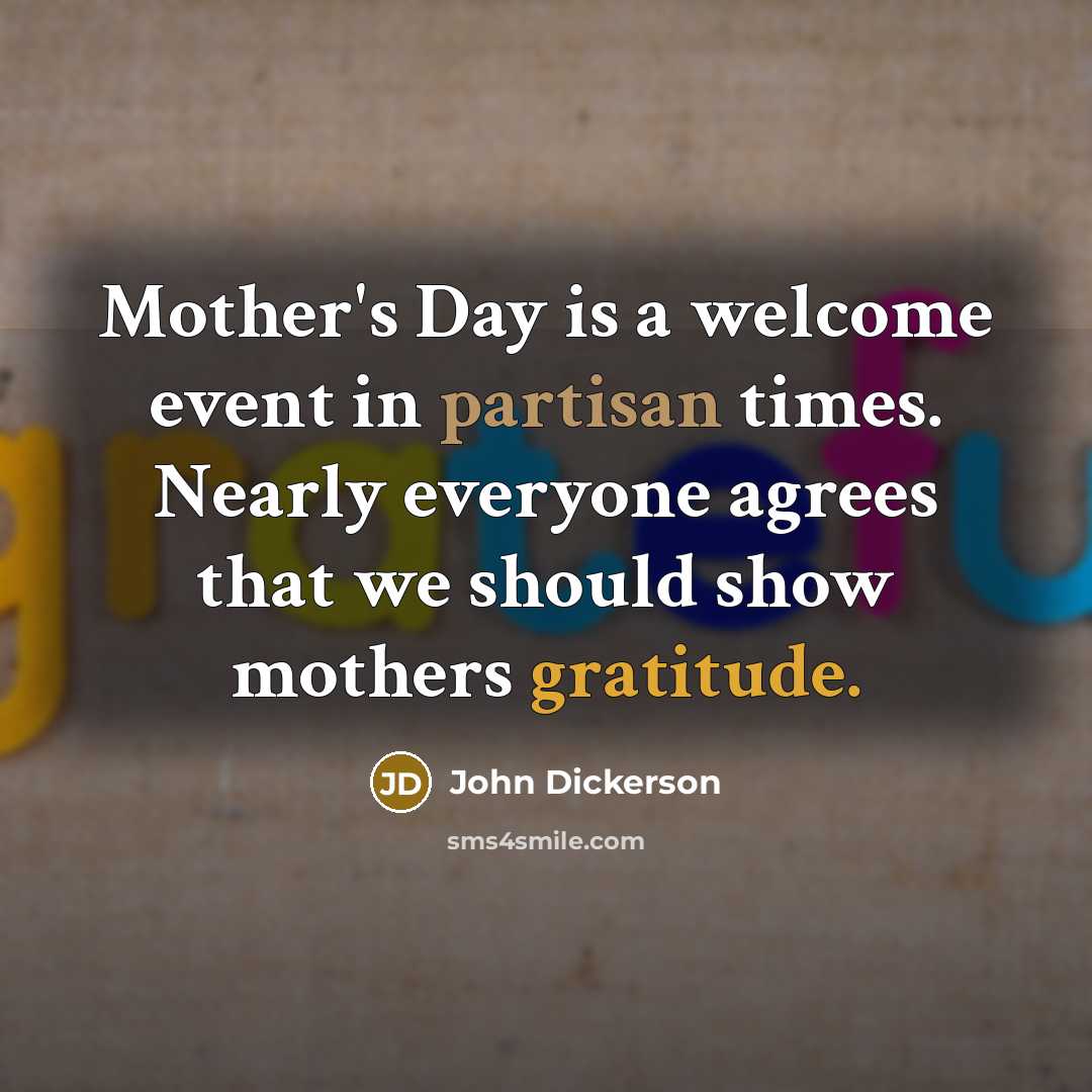 “Mother's Day is a welcome event in partisan times. Nearly everyone agrees that we should show mothers gratitude.” quote by John Dickerson