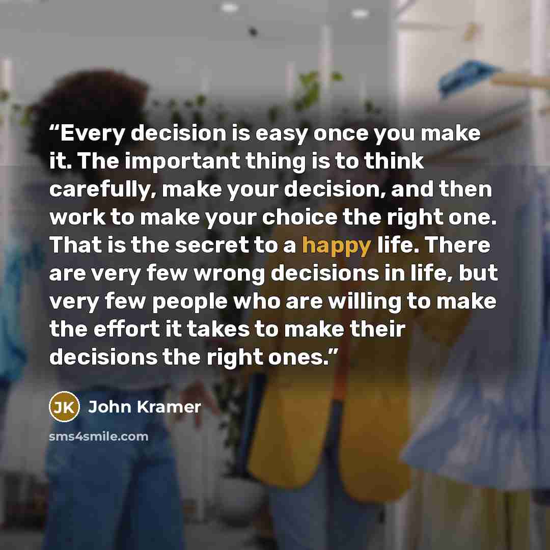 “Every decision is easy once you make it. The important thing is to think carefully, make your decision, and then work to make your choice the right one. That is the secret to a happy life. There are very few wrong decisions in life, but very few people who are willing to make the effort it takes…” quote by John Kramer