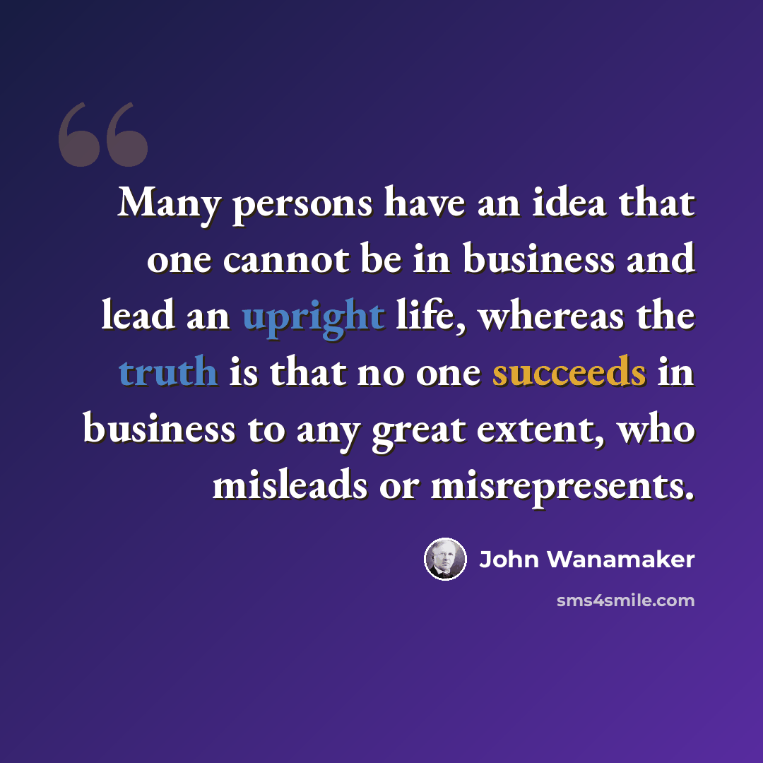 “Many persons have an idea that one cannot be in business and lead an upright life, whereas the truth is that no one succeeds in business to any great extent, who misleads or misrepresents.” quote by John Wanamaker