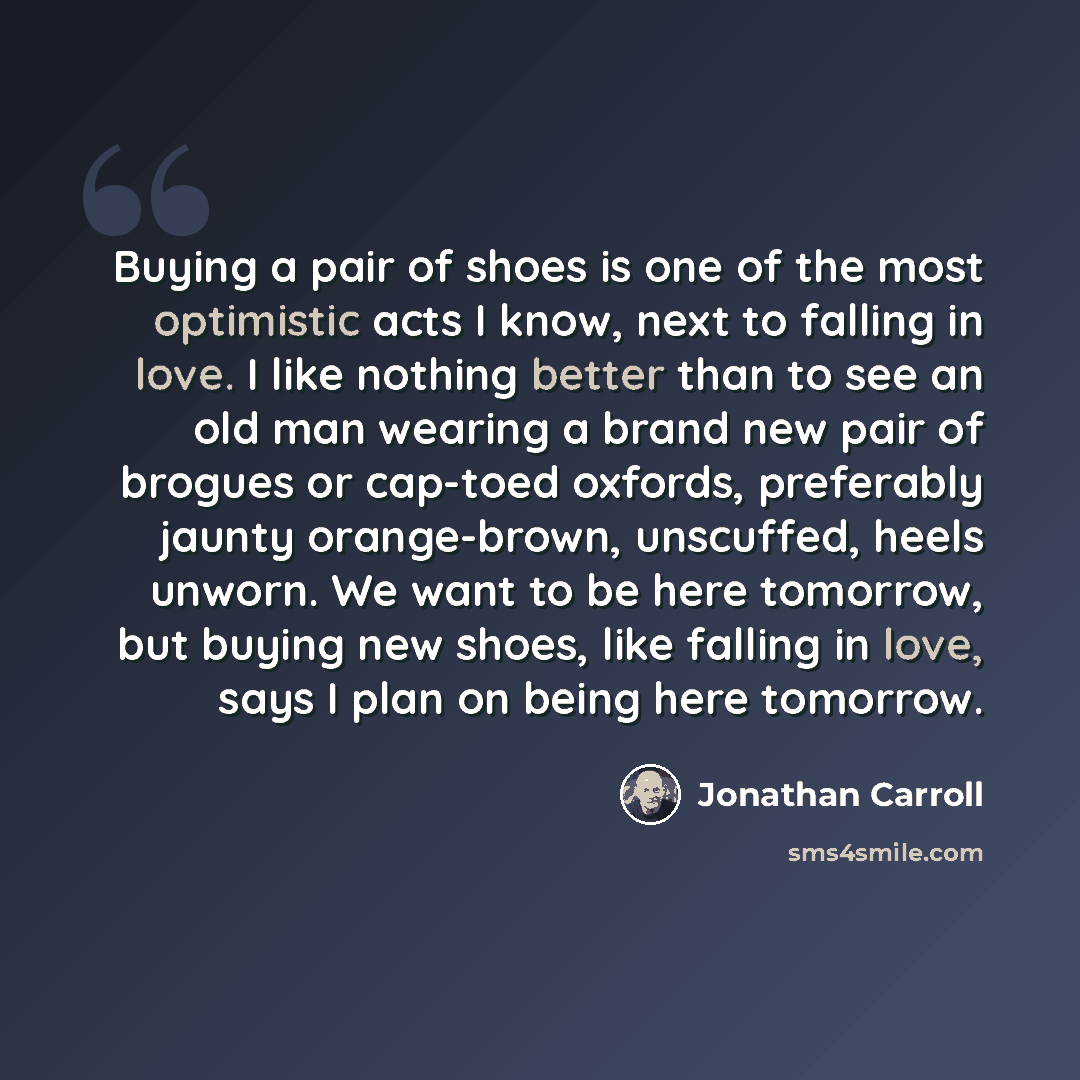 “Buying a pair of shoes is one of the most optimistic acts I know, next to falling in love. I like nothing better than to see an old man wearing a brand new pair of brogues or cap-toed oxfords, preferably jaunty orange-brown, unscuffed, heels unworn. We want to be here tomorrow, but buying new…” quote by Jonathan Carroll