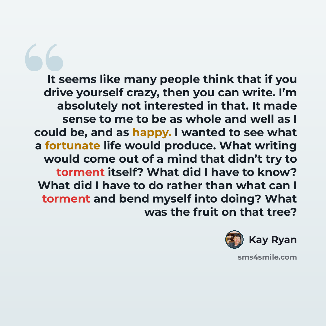 “It seems like many people think that if you drive yourself crazy, then you can write. I’m absolutely not interested in that. It made sense to me to be as whole and well as I could be, and as happy. I wanted to see what a fortunate life would produce. What writing would come out of a mind that…” quote by Kay Ryan