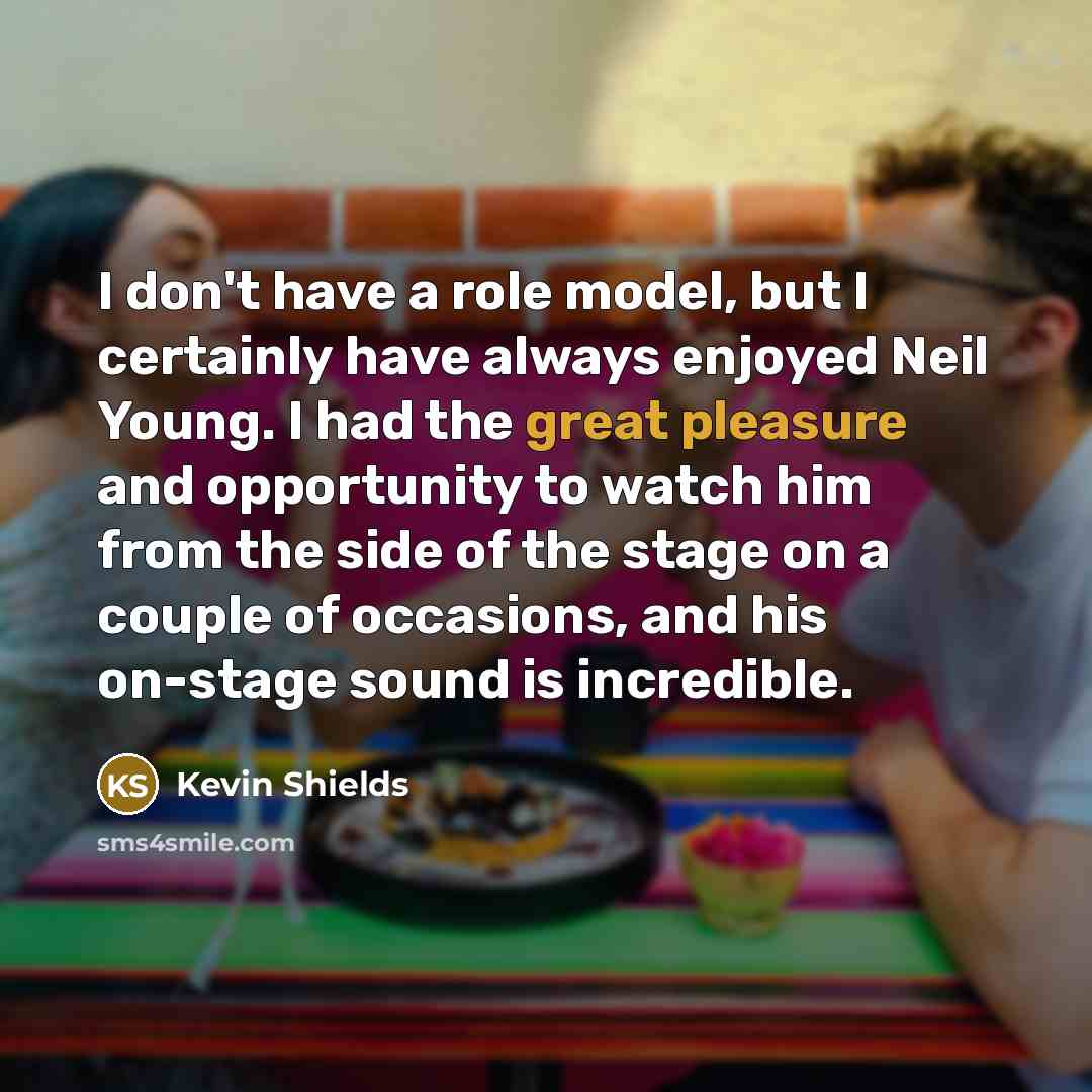 “I don't have a role model, but I certainly have always enjoyed Neil Young. I had the great pleasure and opportunity to watch him from the side of the stage on a couple of occasions, and his on-stage sound is incredible.” quote by Kevin Shields