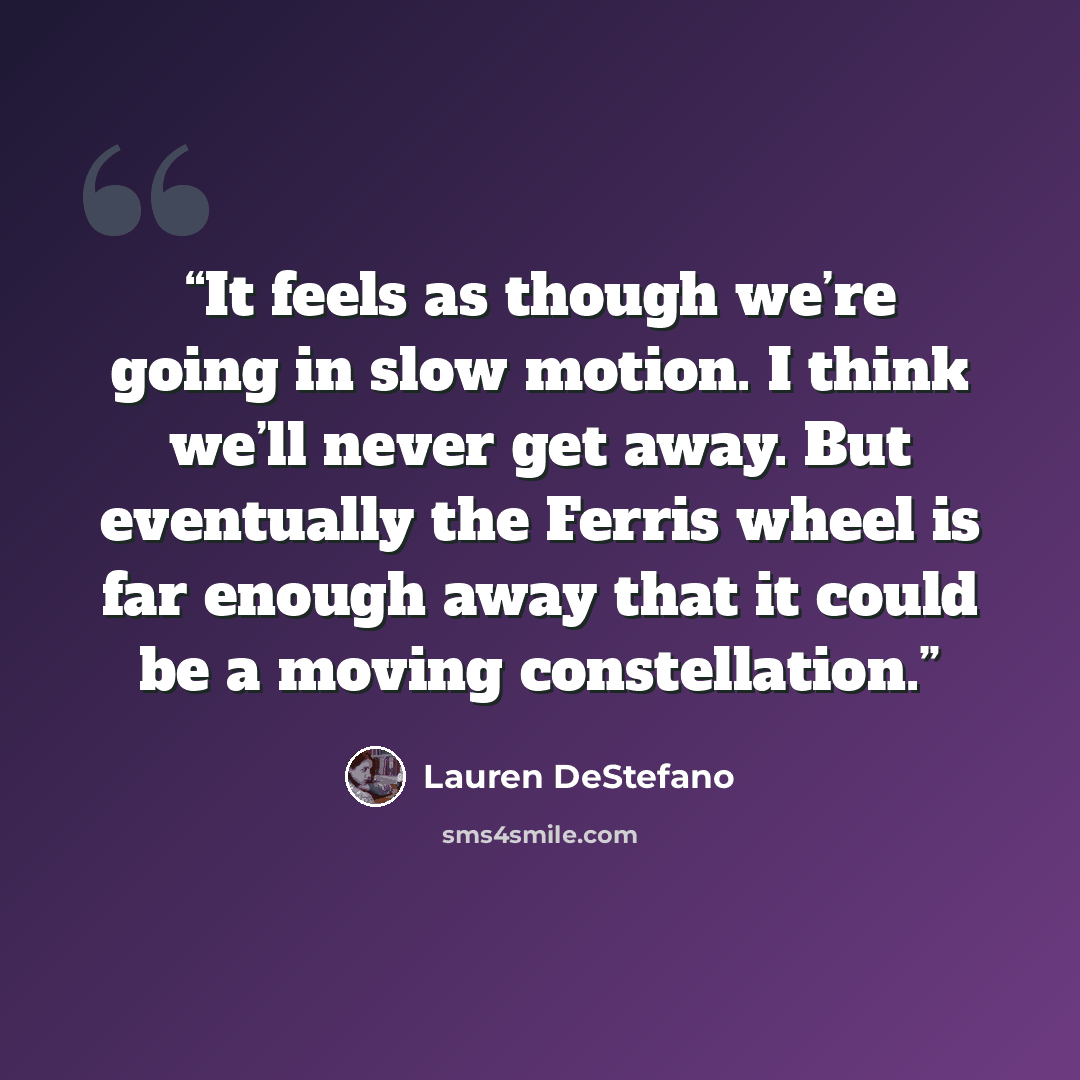 “It feels as though we’re going in slow motion. I think we’ll never get away. But eventually the Ferris wheel is far enough away that it could be a moving constellation.” quote by Lauren DeStefano