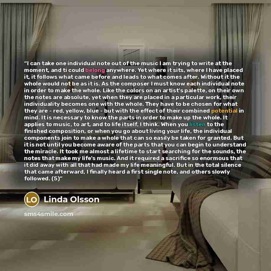“I can take one individual note out of the music I am trying to write at the moment, and ti could belong anywhere. Yet where it sits, where I have placed it, it follows what came before and leads to what comes after. Without it the whole would not be as it is. As the composer I must know each…” quote by Linda Olsson