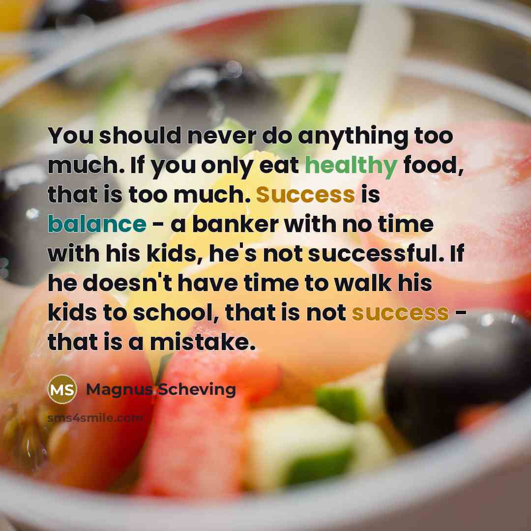 “You should never do anything too much. If you only eat healthy food, that is too much. Success is balance - a banker with no time with his kids, he's not successful. If he doesn't have time to walk his kids to school, that is not success - that is a mistake.” quote by Magnus Scheving