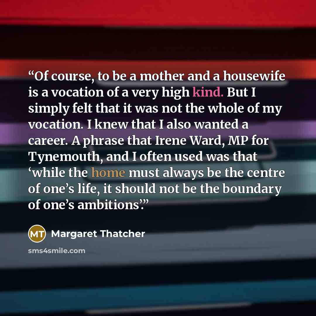 “Of course, to be a mother and a housewife is a vocation of a very high kind. But I simply felt that it was not the whole of my vocation. I knew that I also wanted a career. A phrase that Irene Ward, MP for Tynemouth, and I often used was that ‘while the home must always be the centre of one’s…” quote by Margaret Thatcher