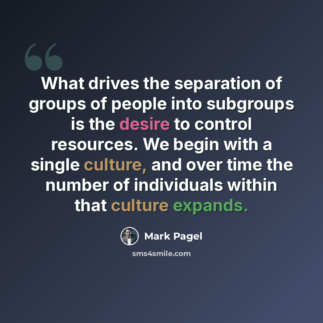 “What drives the separation of groups of people into subgroups is the desire to control resources. We begin with a single culture, and over time the number of individuals within that culture expands.” quote by Mark Pagel