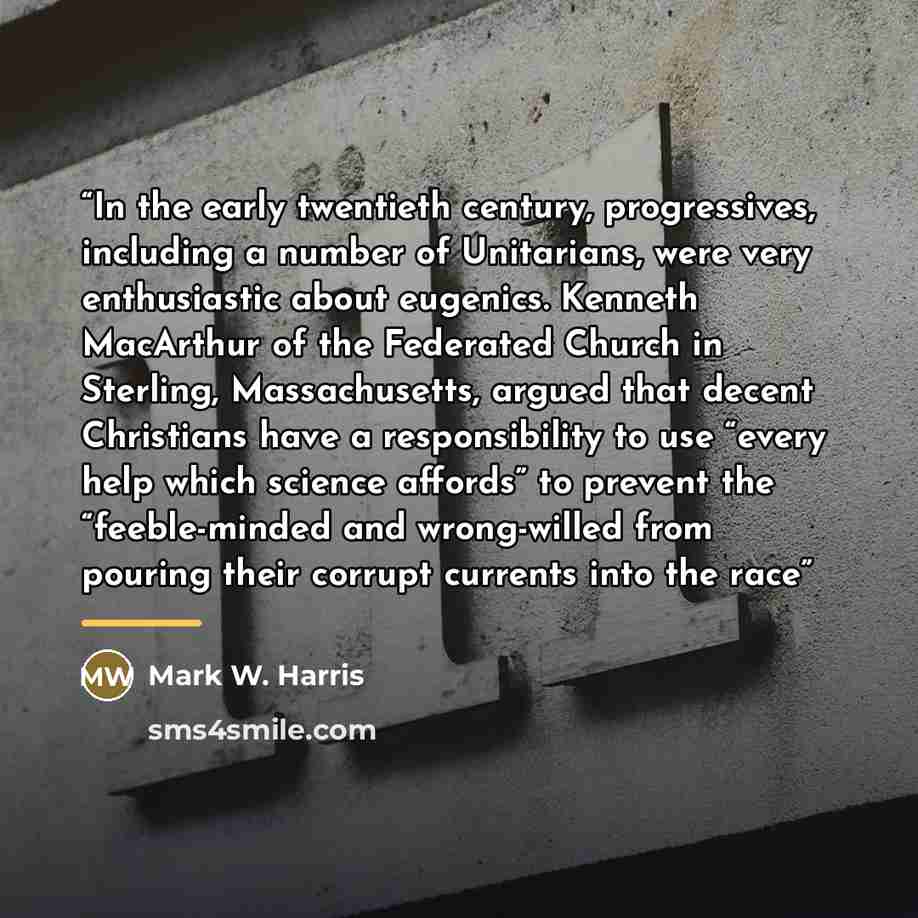 “In the early twentieth century, progressives, including a number of Unitarians, were very enthusiastic about eugenics. Kenneth MacArthur of the Federated Church in Sterling, Massachusetts, argued that decent Christians have a responsibility to use “every help which science affords” to prevent the…” quote by Mark W. Harris