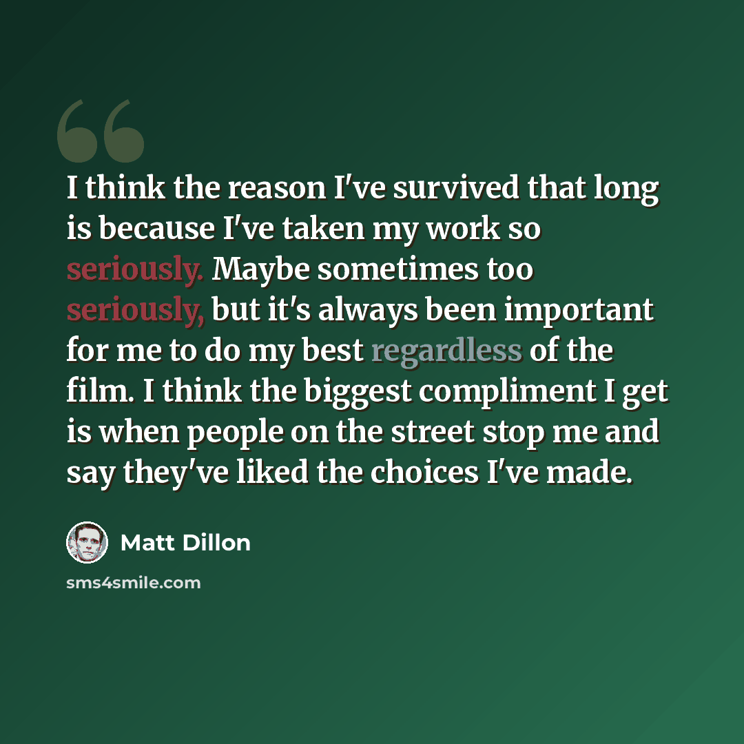 “I think the reason I've survived that long is because I've taken my work so seriously. Maybe sometimes too seriously, but it's always been important for me to do my best regardless of the film. I think the biggest compliment I get is when people on the street stop me and say they've liked the…” quote by Matt Dillon