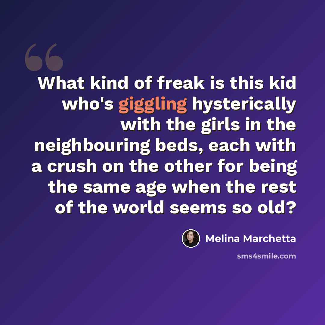 “What kind of freak is this kid who's giggling hysterically with the girls in the neighbouring beds, each with a crush on the other for being the same age when the rest of the world seems so old?” quote by Melina Marchetta