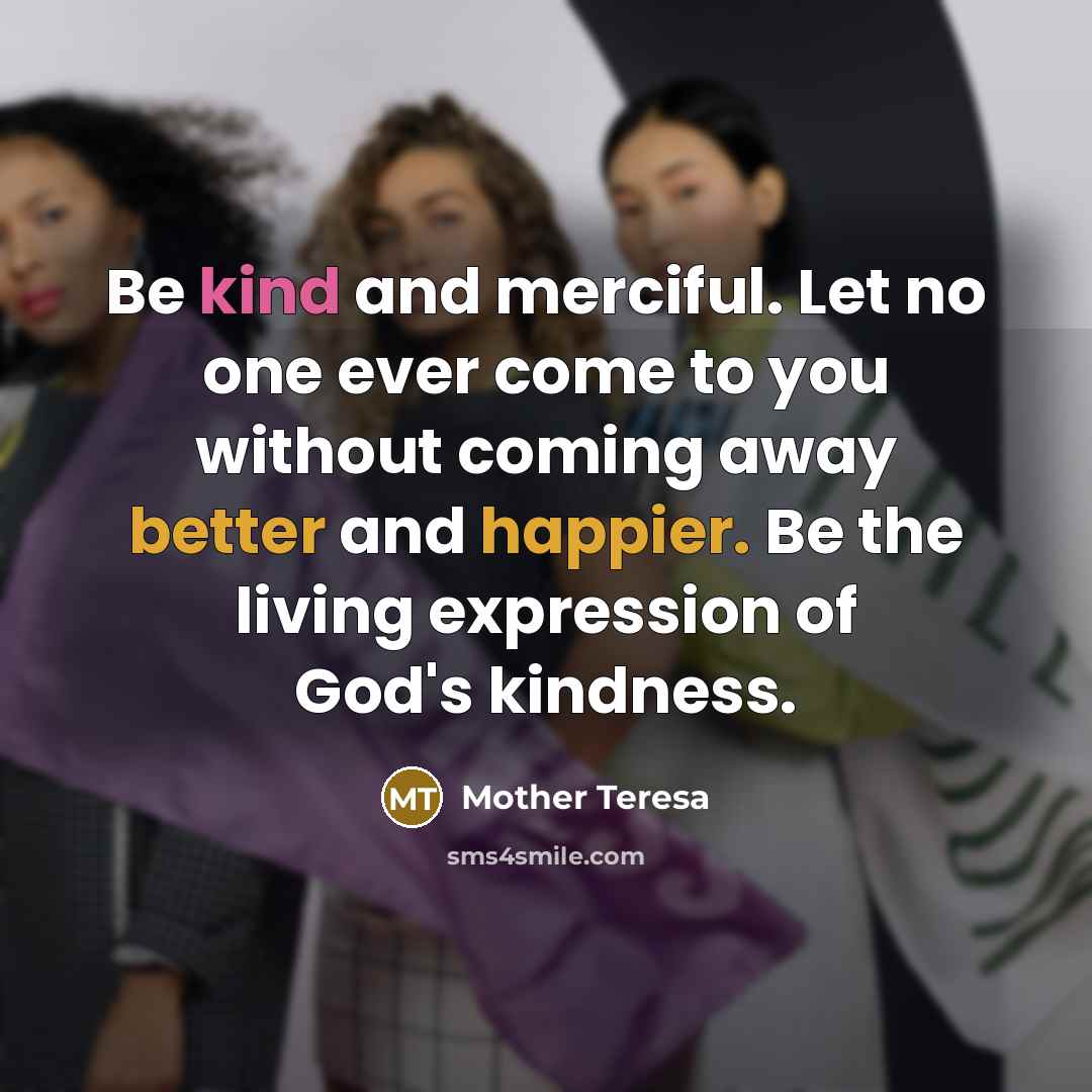 “Be kind and merciful. Let no one ever come to you without coming away better and happier. Be the living expression of God's kindness.” quote by Mother Teresa