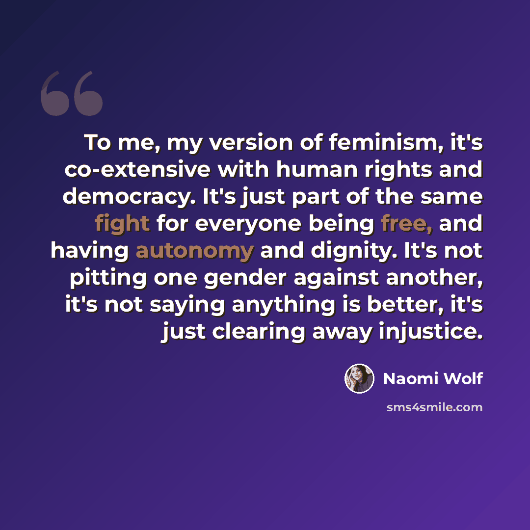 “To me, my version of feminism, it's co-extensive with human rights and democracy. It's just part of the same fight for everyone being free, and having autonomy and dignity. It's not pitting one gender against another, it's not saying anything is better, it's just clearing away injustice.” quote by Naomi Wolf
