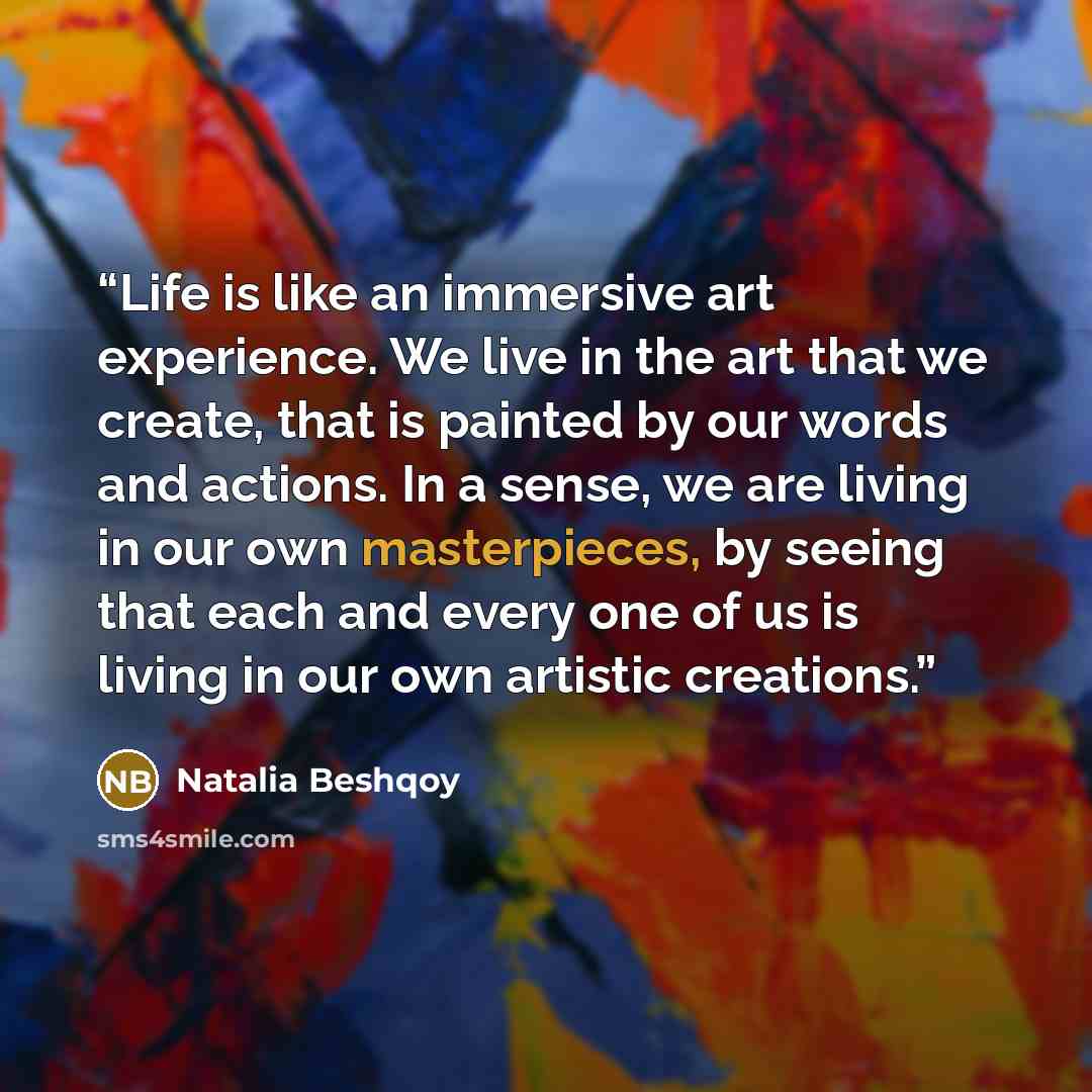 “Life is like an immersive art experience. We live in the art that we create, that is painted by our words and actions. In a sense, we are living in our own masterpieces, by seeing that each and every one of us is living in our own artistic creations.” quote by Natalia Beshqoy